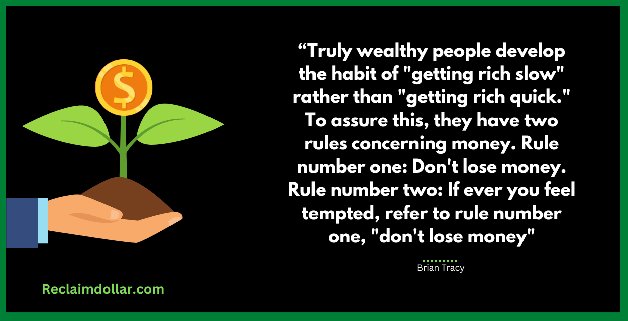 Truly wealthy people develop the habit of "getting rich slow" rather than "getting rich quick." To assure this, they have two rules concerning money. Rule number one: Don't lose money. Rule number two: If ever you feel tempted, refer to rule number one, "don't lose money." Brian Tracy