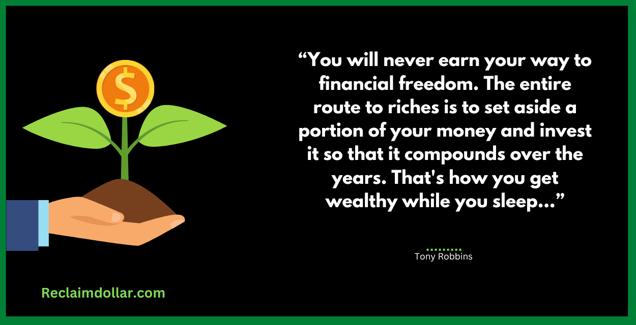11. You will never earn your way to financial freedom. The entire route to riches is to set aside a portion of your money and invest it so that it compounds over the years. That's how you get wealthy while you sleep…Tony Robbins.