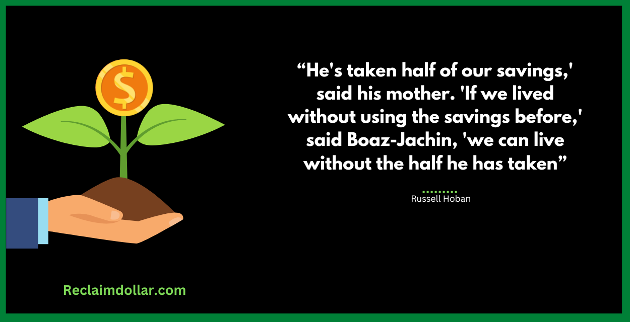 He's taken half of our savings,' said his mother. 'If we lived without using the savings before,' said Boaz-Jachin, 'we can live without the half he has taken." Russell Hoban, The Lion of Boaz-Jachin and Jachin-Boaz