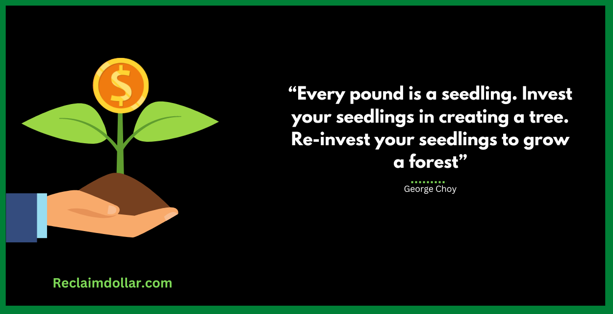“Every pound is a seedling. Invest your seedlings in creating a tree. Re-invest your seedlings to grow a forest.” ― George Choy, STEALTH MILLIONAIRE: How to Save Money and Manage Your Money Like the Rich 