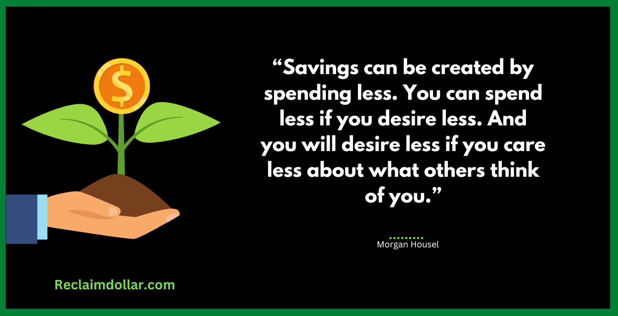 “Savings can be created by spending less. You can spend less if you desire less. And you will desire less if you care less about what others think of you.” Morgan Housel, The Psychology of Money: Timeless lessons on wealth, greed, and happiness 